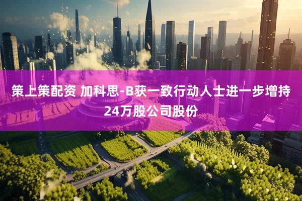 策上策配资 加科思-B获一致行动人士进一步增持24万股公司股份