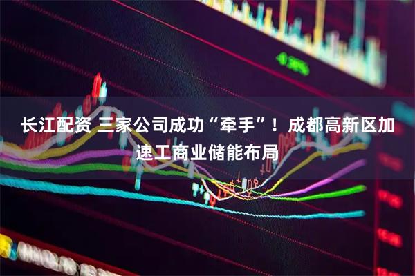 长江配资 三家公司成功“牵手”！成都高新区加速工商业储能布局