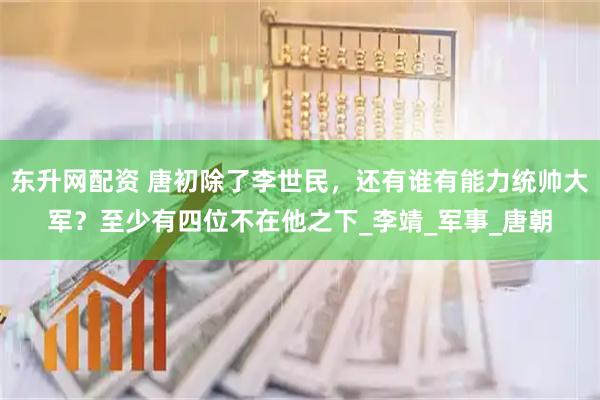 东升网配资 唐初除了李世民，还有谁有能力统帅大军？至少有四位不在他之下_李靖_军事_唐朝