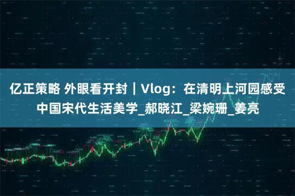 亿正策略 外眼看开封｜Vlog：在清明上河园感受中国宋代生活美学_郝晓江_梁婉珊_姜亮
