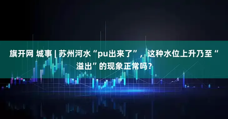 旗开网 城事 | 苏州河水“pu出来了”，这种水位上升乃至“溢出”的现象正常吗？