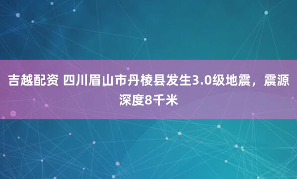 吉越配资 四川眉山市丹棱县发生3.0级地震，震源深度8千米