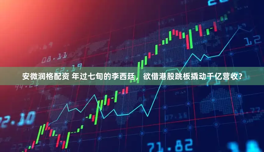 安微润格配资 年过七旬的李西廷，欲借港股跳板撬动千亿营收？