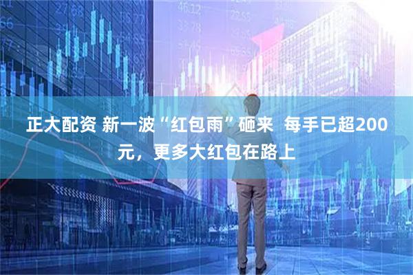 正大配资 新一波“红包雨”砸来  每手已超200元，更多大红包在路上
