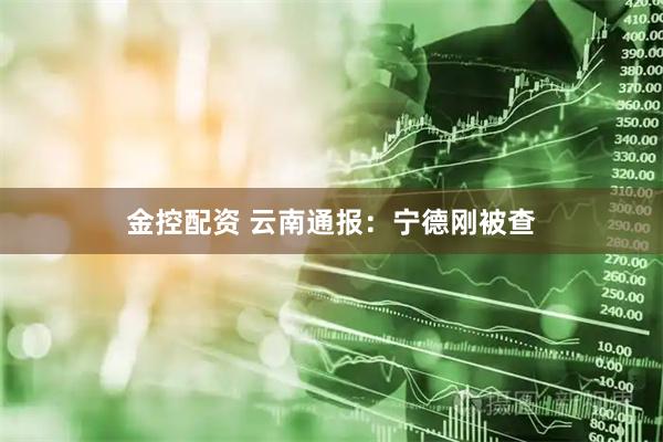 金控配资 云南通报：宁德刚被查