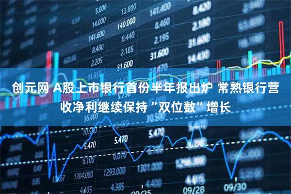 创元网 A股上市银行首份半年报出炉 常熟银行营收净利继续保持“双位数”增长