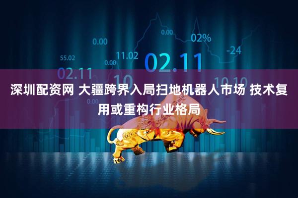 深圳配资网 大疆跨界入局扫地机器人市场 技术复用或重构行业格局