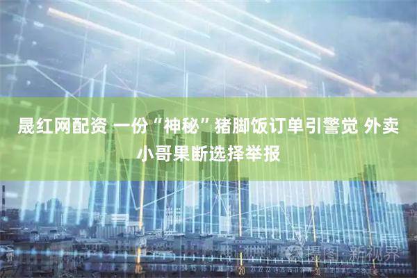 晟红网配资 一份“神秘”猪脚饭订单引警觉 外卖小哥果断选择举报