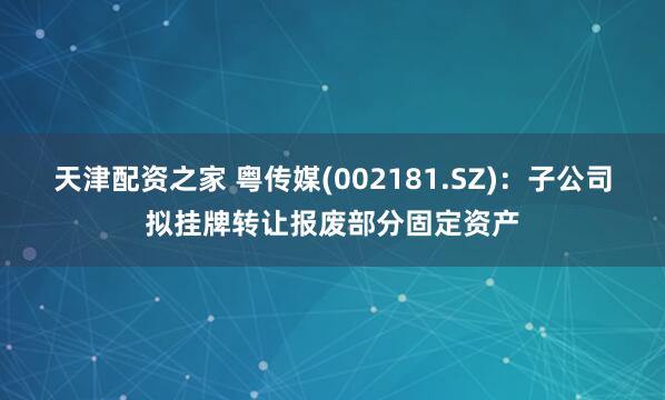 天津配资之家 粤传媒(002181.SZ)：子公司拟挂牌转让报废部分固定资产