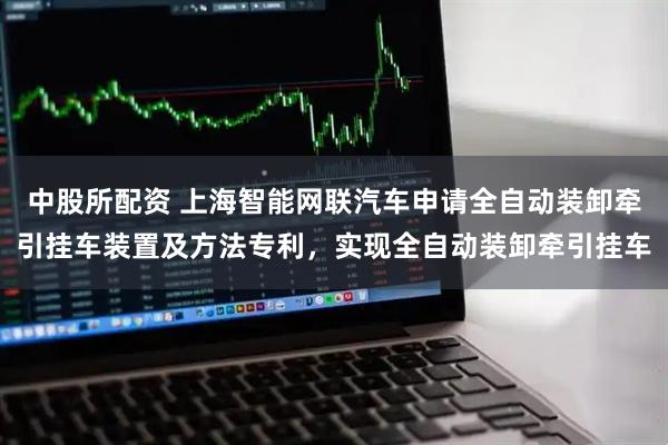 中股所配资 上海智能网联汽车申请全自动装卸牵引挂车装置及方法专利，实现全自动装卸牵引挂车