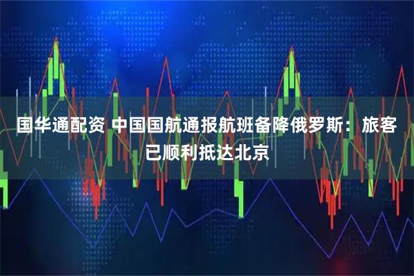 国华通配资 中国国航通报航班备降俄罗斯：旅客已顺利抵达北京