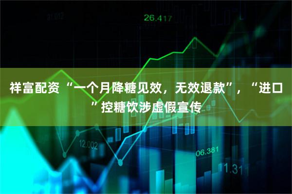 祥富配资 “一个月降糖见效，无效退款”，“进口”控糖饮涉虚假宣传
