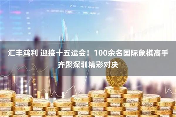 汇丰鸿利 迎接十五运会！100余名国际象棋高手齐聚深圳精彩对决