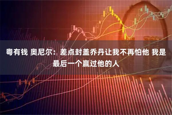 粤有钱 奥尼尔：差点封盖乔丹让我不再怕他 我是最后一个赢过他的人