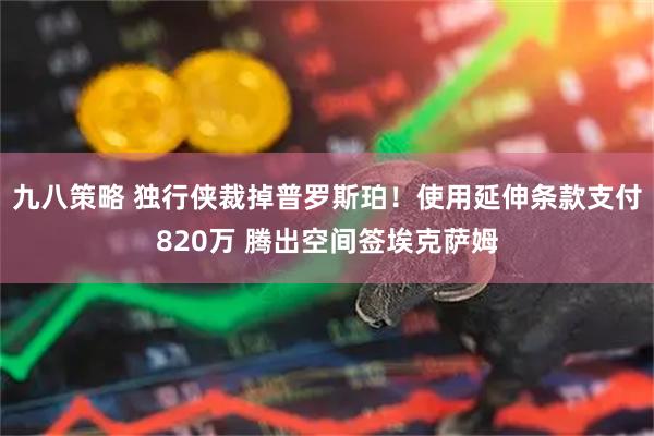 九八策略 独行侠裁掉普罗斯珀！使用延伸条款支付820万 腾出空间签埃克萨姆