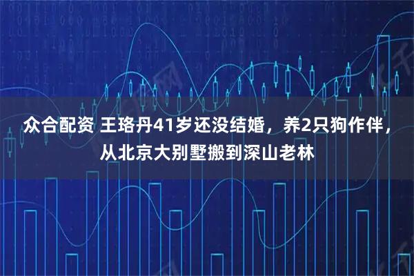 众合配资 王珞丹41岁还没结婚，养2只狗作伴，从北京大别墅搬到深山老林