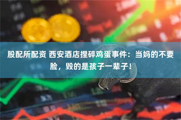 股配所配资 西安酒店捏碎鸡蛋事件：当妈的不要脸，毁的是孩子一辈子！