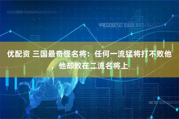 优配资 三国最奇怪名将：任何一流猛将打不败他，他却败在二流名将上