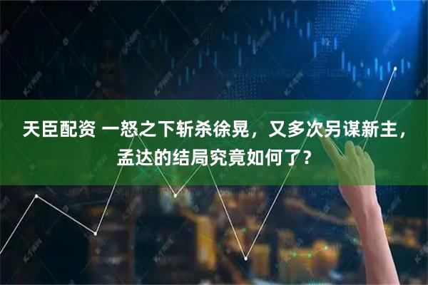 天臣配资 一怒之下斩杀徐晃，又多次另谋新主，孟达的结局究竟如何了？