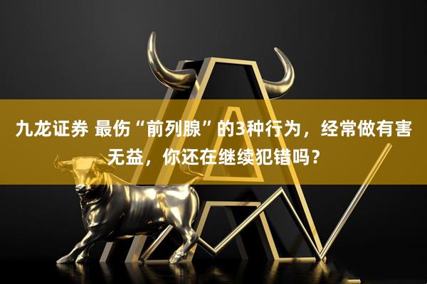 九龙证券 最伤“前列腺”的3种行为，经常做有害无益，你还在继续犯错吗？