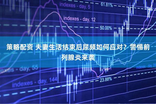 策略配资 夫妻生活结束后尿频如何应对？警惕前列腺炎来袭