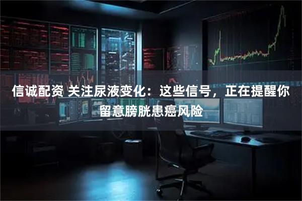 信诚配资 关注尿液变化：这些信号，正在提醒你留意膀胱患癌风险