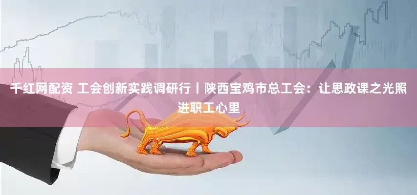 千红网配资 工会创新实践调研行丨陕西宝鸡市总工会：让思政课之光照进职工心里