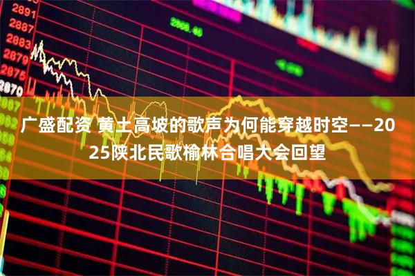 广盛配资 黄土高坡的歌声为何能穿越时空——2025陕北民歌榆林合唱大会回望