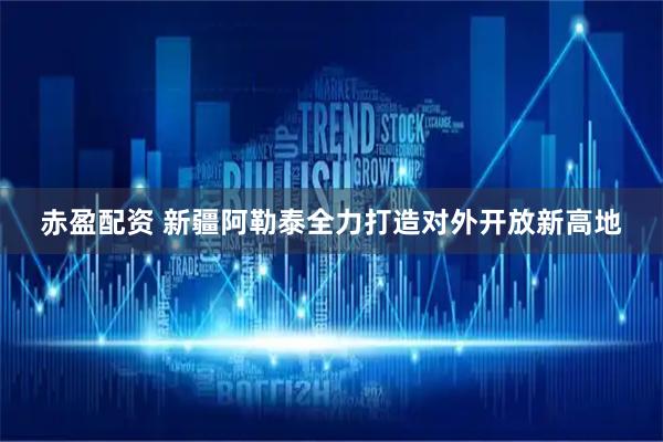 赤盈配资 新疆阿勒泰全力打造对外开放新高地