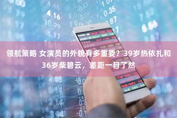 领航策略 女演员的外貌有多重要？39岁热依扎和36岁柴碧云，差距一目了然