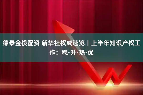 德泰金投配资 新华社权威速览｜上半年知识产权工作：稳·升·热·优