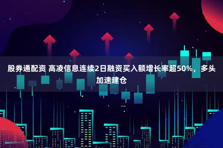 股券通配资 高凌信息连续2日融资买入额增长率超50%，多头加速建仓