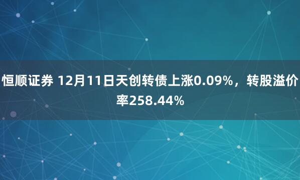 恒顺证券 12月11日天创转债上涨0.09%，转股溢价率258.44%