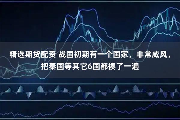 精选期货配资 战国初期有一个国家，非常威风，把秦国等其它6国都揍了一遍
