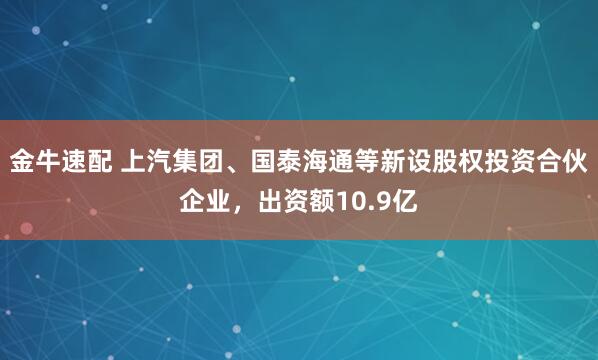 金牛速配 上汽集团、国泰海通等新设股权投资合伙企业，出资额10.9亿