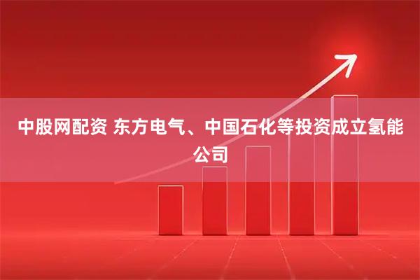 中股网配资 东方电气、中国石化等投资成立氢能公司