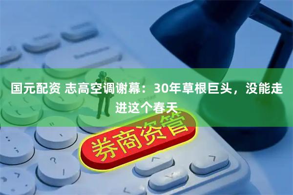 国元配资 志高空调谢幕：30年草根巨头，没能走进这个春天