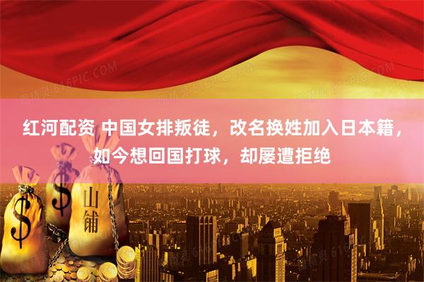 红河配资 中国女排叛徒，改名换姓加入日本籍，如今想回国打球，却屡遭拒绝