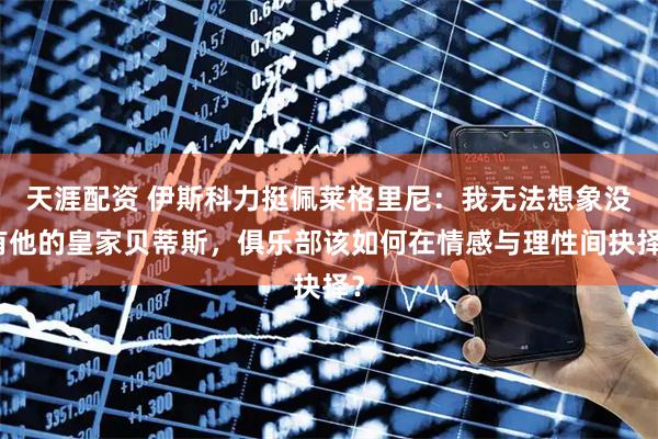 天涯配资 伊斯科力挺佩莱格里尼:我无法想象没有他的皇家贝蒂斯,俱乐部该如何在情感与理性间抉择?