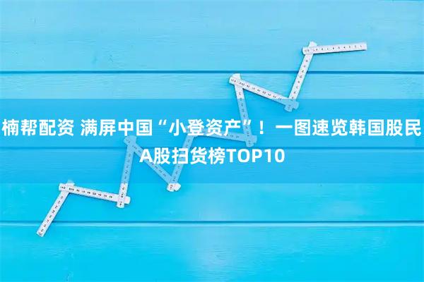 楠帮配资 满屏中国“小登资产”！一图速览韩国股民A股扫货榜TOP10