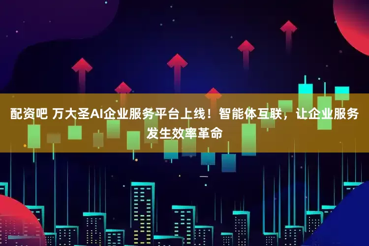 配资吧 万大圣AI企业服务平台上线！智能体互联，让企业服务发生效率革命